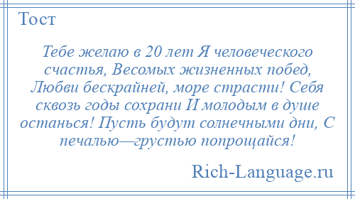 
    Тебе желаю в 20 лет Я человеческого счастья, Весомых жизненных побед, Любви бескрайней, море страсти! Себя сквозь годы сохрани И молодым в душе останься! Пусть будут солнечными дни, С печалью—грустью попрощайся!