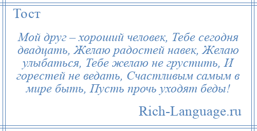 
    Мой друг – хороший человек, Тебе сегодня двадцать, Желаю радостей навек, Желаю улыбаться, Тебе желаю не грустить, И горестей не ведать, Счастливым самым в мире быть, Пусть прочь уходят беды!