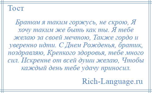 
    Братом я таким горжусь, не скрою, Я хочу таким же быть как ты. Я тебе желаю за своей мечтою, Также гордо и уверенно идти. С Днем Рожденья, братик, поздравляю, Крепкого здоровья, тебе много сил. Искренне от всей души желаю, Чтобы каждый день тебе удачу приносил.