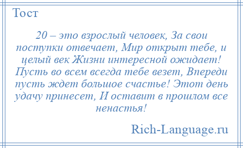 
    20 – это взрослый человек, За свои поступки отвечает, Мир открыт тебе, и целый век Жизни интересной ожидает! Пусть во всем всегда тебе везет, Впереди пусть ждет большое счастье! Этот день удачу принесет, И оставит в прошлом все ненастья!