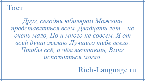 
    Друг, сегодня юбиляром Можешь представляться всем. Двадцать лет – не очень мало, Но и много не совсем. Я от всей души желаю Лучшего тебе всего. Чтобы всё, о чём мечтаешь, Вмиг исполниться могло.