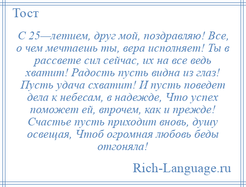 
    С 25—летием, друг мой, поздравляю! Все, о чем мечтаешь ты, вера исполняет! Ты в рассвете сил сейчас, их на все ведь хватит! Радость пусть видна из глаз! Пусть удача схватит! И пусть поведет дела к небесам, в надежде, Что успех поможет ей, впрочем, как и прежде! Счастье пусть приходит вновь, душу освещая, Чтоб огромная любовь беды отгоняла!