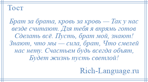 
    Брат за брата, кровь за кровь — Так у нас везде считают. Для тебя я впрямь готов Сделать всё. Пусть, брат мой, знают! Знают, что мы — сила, брат, Что смелей нас нету. Счастьем будь всегда объят, Будет жизнь пусть светлой!
