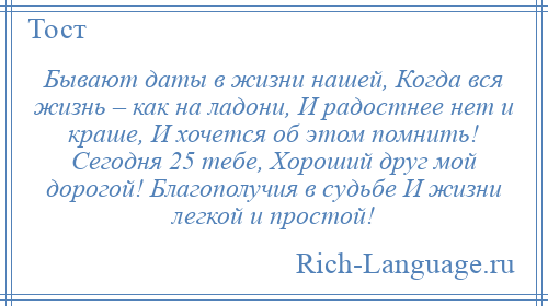 
    Бывают даты в жизни нашей, Когда вся жизнь – как на ладони, И радостнее нет и краше, И хочется об этом помнить! Сегодня 25 тебе, Хороший друг мой дорогой! Благополучия в судьбе И жизни легкой и простой!