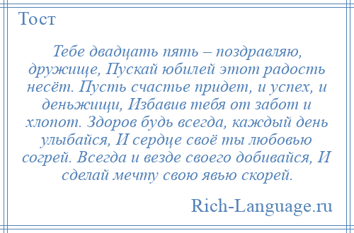 
    Тебе двадцать пять – поздравляю, дружище, Пускай юбилей этот радость несёт. Пусть счастье придет, и успех, и деньжищи, Избавив тебя от забот и хлопот. Здоров будь всегда, каждый день улыбайся, И сердце своё ты любовью согрей. Всегда и везде своего добивайся, И сделай мечту свою явью скорей.