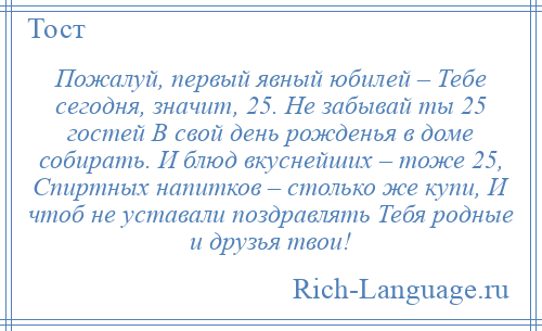 
    Пожалуй, первый явный юбилей – Тебе сегодня, значит, 25. Не забывай ты 25 гостей В свой день рожденья в доме собирать. И блюд вкуснейших – тоже 25, Спиртных напитков – столько же купи, И чтоб не уставали поздравлять Тебя родные и друзья твои!