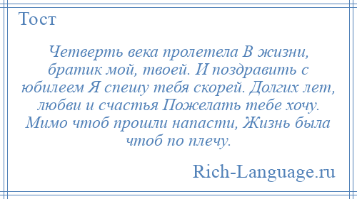 
    Четверть века пролетела В жизни, братик мой, твоей. И поздравить с юбилеем Я спешу тебя скорей. Долгих лет, любви и счастья Пожелать тебе хочу. Мимо чтоб прошли напасти, Жизнь была чтоб по плечу.