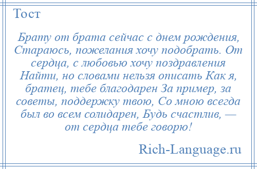 
    Брату от брата сейчас с днем рождения, Стараюсь, пожелания хочу подобрать. От сердца, с любовью хочу поздравления Найти, но словами нельзя описать Как я, братец, тебе благодарен За пример, за советы, поддержку твою, Со мною всегда был во всем солидарен, Будь счастлив, — от сердца тебе говорю!