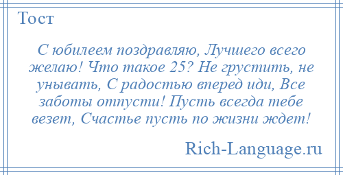 
    С юбилеем поздравляю, Лучшего всего желаю! Что такое 25? Не грустить, не унывать, С радостью вперед иди, Все заботы отпусти! Пусть всегда тебе везет, Счастье пусть по жизни ждет!