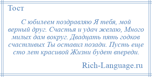 
    С юбилеем поздравляю Я тебя, мой верный друг. Счастья и удач желаю, Много милых дам вокруг. Двадцать пять годков счастливых Ты оставил позади. Пусть еще сто лет красивой Жизни будет впереди.