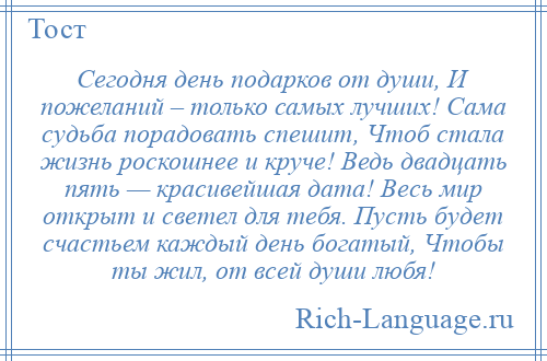 
    Сегодня день подарков от души, И пожеланий – только самых лучших! Сама судьба порадовать спешит, Чтоб стала жизнь роскошнее и круче! Ведь двадцать пять — красивейшая дата! Весь мир открыт и светел для тебя. Пусть будет счастьем каждый день богатый, Чтобы ты жил, от всей души любя!