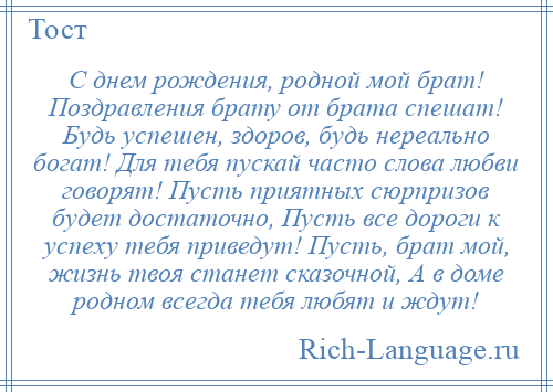 
    С днем рождения, родной мой брат! Поздравления брату от брата спешат! Будь успешен, здоров, будь нереально богат! Для тебя пускай часто слова любви говорят! Пусть приятных сюрпризов будет достаточно, Пусть все дороги к успеху тебя приведут! Пусть, брат мой, жизнь твоя станет сказочной, А в доме родном всегда тебя любят и ждут!