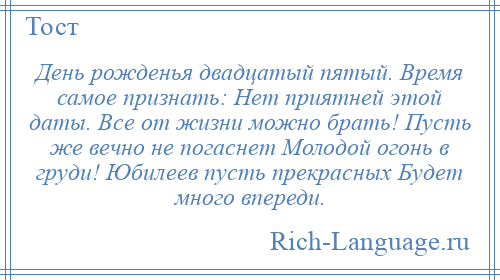 
    День рожденья двадцатый пятый. Время самое признать: Нет приятней этой даты. Все от жизни можно брать! Пусть же вечно не погаснет Молодой огонь в груди! Юбилеев пусть прекрасных Будет много впереди.