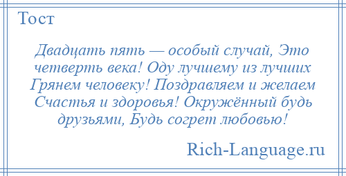 
    Двадцать пять — особый случай, Это четверть века! Оду лучшему из лучших Грянем человеку! Поздравляем и желаем Счастья и здоровья! Окружённый будь друзьями, Будь согрет любовью!