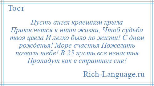
    Пусть ангел краешком крыла Прикоснется к нити жизни, Чтоб судьба твоя цвела И легко было по жизни! С днем рожденья! Море счастья Пожелать позволь тебе! В 25 пусть все ненастья Пропадут как в страшном сне!