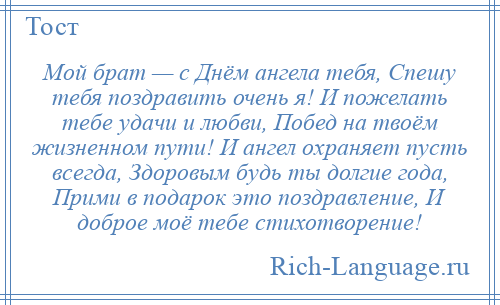 
    Мой брат — с Днём ангела тебя, Спешу тебя поздравить очень я! И пожелать тебе удачи и любви, Побед на твоём жизненном пути! И ангел охраняет пусть всегда, Здоровым будь ты долгие года, Прими в подарок это поздравление, И доброе моё тебе стихотворение!