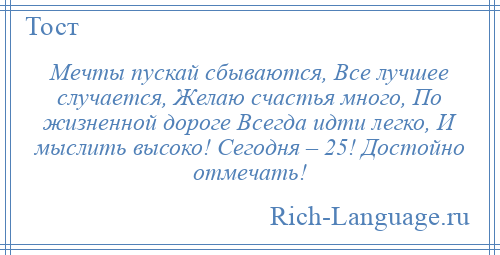 
    Мечты пускай сбываются, Все лучшее случается, Желаю счастья много, По жизненной дороге Всегда идти легко, И мыслить высоко! Сегодня – 25! Достойно отмечать!