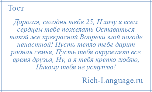 
    Дорогая, сегодня тебе 25, И хочу я всем сердцем тебе пожелать Оставаться такой же прекрасной Вопреки злой погоде ненастной! Пусть тепло тебе дарит родная семья, Пусть тебя окружают все время друзья, Ну, а я тебя крепко люблю, Никому тебя не уступлю!