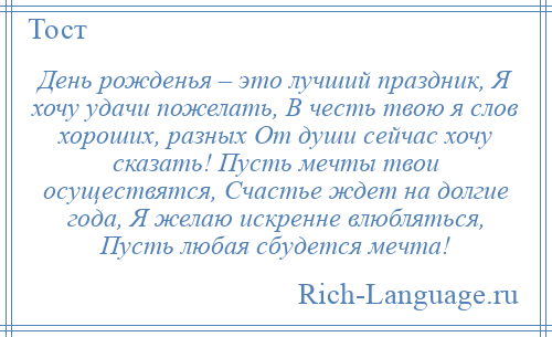 
    День рожденья – это лучший праздник, Я хочу удачи пожелать, В честь твою я слов хороших, разных От души сейчас хочу сказать! Пусть мечты твои осуществятся, Счастье ждет на долгие года, Я желаю искренне влюбляться, Пусть любая сбудется мечта!