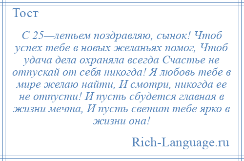 
    С 25—летьем поздравляю, сынок! Чтоб успех тебе в новых желаньях помог, Чтоб удача дела охраняла всегда Счастье не отпускай от себя никогда! Я любовь тебе в мире желаю найти, И смотри, никогда ее не отпусти! И пусть сбудется главная в жизни мечта, И пусть светит тебе ярко в жизни она!