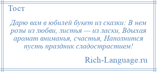 
    Дарю вам в юбилей букет из сказки: В нем розы из любви, листья — из ласки, Вдыхая аромат вниманья, счастья, Наполнится пусть праздник сладострастием!