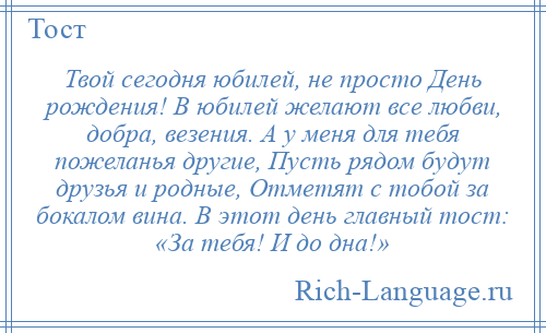 
    Твой сегодня юбилей, не просто День рождения! В юбилей желают все любви, добра, везения. А у меня для тебя пожеланья другие, Пусть рядом будут друзья и родные, Отметят с тобой за бокалом вина. В этот день главный тост: «За тебя! И до дна!»