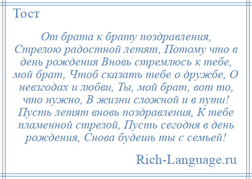 
    От брата к брату поздравления, Стрелою радостной летят, Потому что в день рождения Вновь стремлюсь к тебе, мой брат, Чтоб сказать тебе о дружбе, О невзгодах и любви, Ты, мой брат, вот то, что нужно, В жизни сложной и в пути! Пусть летят вновь поздравления, К тебе пламенной стрелой, Пусть сегодня в день рождения, Снова будешь ты с семьей!