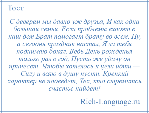 
    С деверем мы давно уж друзья, И как одна большая семья. Если проблемы входят в наш дом Брат помогает брату во всем. Ну, а сегодня праздник настал, Я за тебя поднимаю бокал. Ведь День рожденья только раз в год, Пусть же удачу он принесет, Чтобы хотелось к цели идти — Силу и волю в душу пусти. Крепкий характер не подведет, Тех, кто стремится счастье найдет!