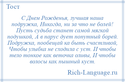 
    С Днем Рожденья, лучшая наша подружка, Никогда, ни за что не болей! Пусть судьба станет самой мягкой подушкой, А в парус дует попутный борей. Подружка, пообещай ка быть счастливой, Чтобы улыбка не сходила с уст. И чтобы тело тонкое как веточка оливы, И чтобы волосы как пышный куст.