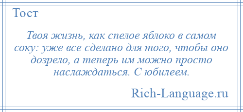 
    Твоя жизнь, как спелое яблоко в самом соку: уже все сделано для того, чтобы оно дозрело, а теперь им можно просто наслаждаться. С юбилеем.