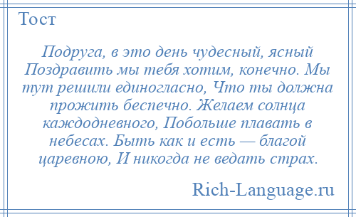 
    Подруга, в это день чудесный, ясный Поздравить мы тебя хотим, конечно. Мы тут решили единогласно, Что ты должна прожить беспечно. Желаем солнца каждодневного, Побольше плавать в небесах. Быть как и есть — благой царевною, И никогда не ведать страх.