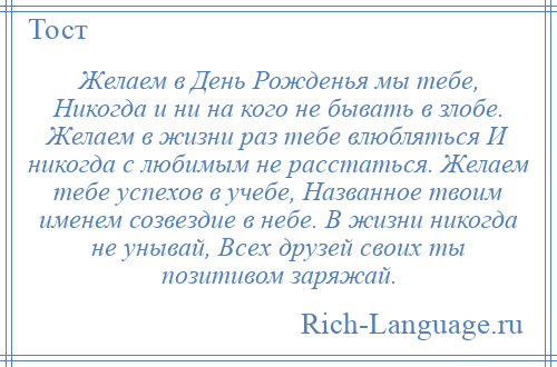 
    Желаем в День Рожденья мы тебе, Никогда и ни на кого не бывать в злобе. Желаем в жизни раз тебе влюбляться И никогда с любимым не расстаться. Желаем тебе успехов в учебе, Названное твоим именем созвездие в небе. В жизни никогда не унывай, Всех друзей своих ты позитивом заряжай.