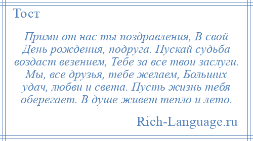 
    Прими от нас ты поздравления, В свой День рождения, подруга. Пускай судьба воздаст везением, Тебе за все твои заслуги. Мы, все друзья, тебе желаем, Больших удач, любви и света. Пусть жизнь тебя оберегает. В душе живет тепло и лето.