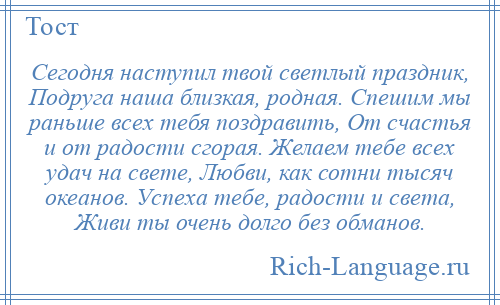
    Сегодня наступил твой светлый праздник, Подруга наша близкая, родная. Спешим мы раньше всех тебя поздравить, От счастья и от радости сгорая. Желаем тебе всех удач на свете, Любви, как сотни тысяч океанов. Успеха тебе, радости и света, Живи ты очень долго без обманов.