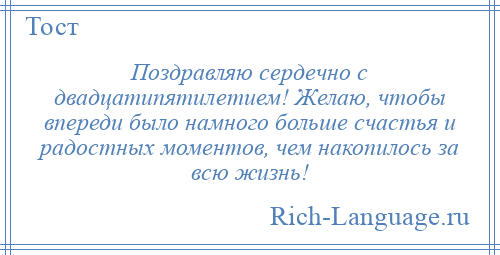 
    Поздравляю сердечно с двадцатипятилетием! Желаю, чтобы впереди было намного больше счастья и радостных моментов, чем накопилось за всю жизнь!