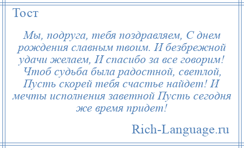 
    Мы, подруга, тебя поздравляем, С днем рождения славным твоим. И безбрежной удачи желаем, И спасибо за все говорим! Чтоб судьба была радостной, светлой, Пусть скорей тебя счастье найдет! И мечты исполнения заветной Пусть сегодня же время придет!