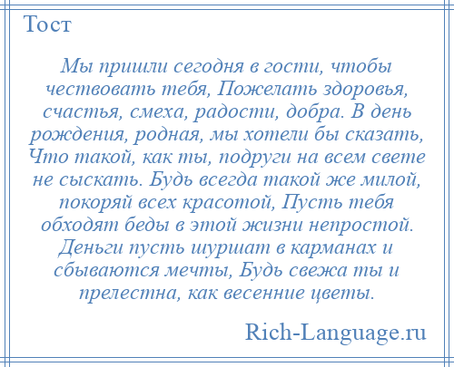 
    Мы пришли сегодня в гости, чтобы чествовать тебя, Пожелать здоровья, счастья, смеха, радости, добра. В день рождения, родная, мы хотели бы сказать, Что такой, как ты, подруги на всем свете не сыскать. Будь всегда такой же милой, покоряй всех красотой, Пусть тебя обходят беды в этой жизни непростой. Деньги пусть шуршат в карманах и сбываются мечты, Будь свежа ты и прелестна, как весенние цветы.