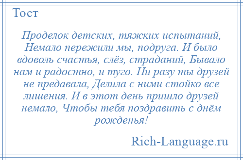 
    Проделок детских, тяжких испытаний, Немало пережили мы, подруга. И было вдоволь счастья, слёз, страданий, Бывало нам и радостно, и туго. Ни разу ты друзей не предавала, Делила с ними стойко все лишения. И в этот день пришло друзей немало, Чтобы тебя поздравить с днём рожденья!