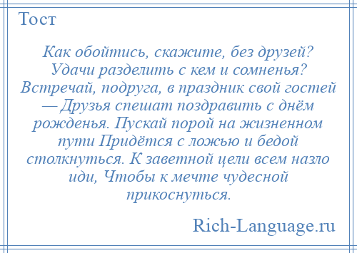 
    Как обойтись, скажите, без друзей? Удачи разделить с кем и сомненья? Встречай, подруга, в праздник свой гостей — Друзья спешат поздравить с днём рожденья. Пускай порой на жизненном пути Придётся с ложью и бедой столкнуться. К заветной цели всем назло иди, Чтобы к мечте чудесной прикоснуться.