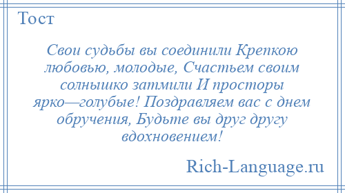 
    Свои судьбы вы соединили Крепкою любовью, молодые, Счастьем своим солнышко затмили И просторы ярко—голубые! Поздравляем вас с днем обручения, Будьте вы друг другу вдохновением!