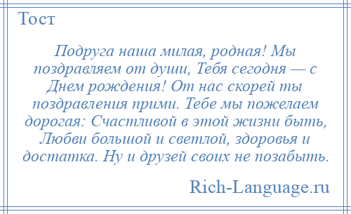 
    Подруга наша милая, родная! Мы поздравляем от души, Тебя сегодня — с Днем рождения! От нас скорей ты поздравления прими. Тебе мы пожелаем дорогая: Счастливой в этой жизни быть, Любви большой и светлой, здоровья и достатка. Ну и друзей своих не позабыть.
