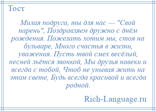 
    Милая подруга, ты для нас — Свой парень , Поздравляем дружно с днём рождения. Пожелать хотим мы, стоя на бульваре, Много счастья в жизни, уважения. Пусть твой смех весёлый, песней льётся звонкой, Мы друзья навеки и всегда с тобой, Чтоб не унывая жить на этом свете, Будь всегда красивой и всегда родной.