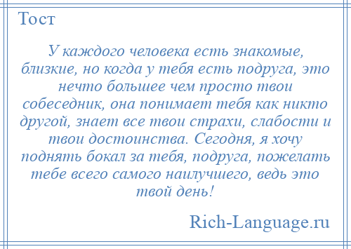 
    У каждого человека есть знакомые, близкие, но когда у тебя есть подруга, это нечто большее чем просто твои собеседник, она понимает тебя как никто другой, знает все твои страхи, слабости и твои достоинства. Сегодня, я хочу поднять бокал за тебя, подруга, пожелать тебе всего самого наилучшего, ведь это твой день!