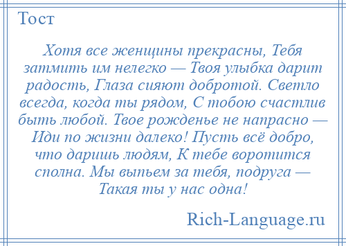 
    Хотя все женщины прекрасны, Тебя затмить им нелегко — Твоя улыбка дарит радость, Глаза сияют добротой. Светло всегда, когда ты рядом, С тобою счастлив быть любой. Твое рожденье не напрасно — Иди по жизни далеко! Пусть всё добро, что даришь людям, К тебе воротится сполна. Мы выпьем за тебя, подруга — Такая ты у нас одна!