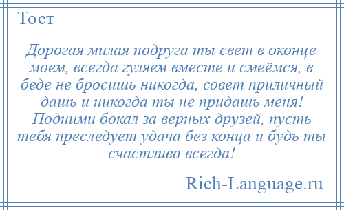 
    Дорогая милая подруга ты свет в оконце моем, всегда гуляем вместе и смеёмся, в беде не бросишь никогда, совет приличный дашь и никогда ты не придашь меня! Подними бокал за верных друзей, пусть тебя преследует удача без конца и будь ты счастлива всегда!