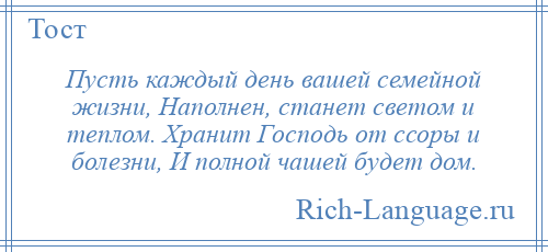 
    Пусть каждый день вашей семейной жизни, Наполнен, станет светом и теплом. Хранит Господь от ссоры и болезни, И полной чашей будет дом.