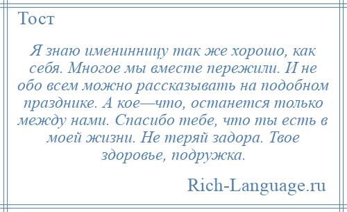 
    Я знаю именинницу так же хорошо, как себя. Многое мы вместе пережили. И не обо всем можно рассказывать на подобном празднике. А кое—что, останется только между нами. Спасибо тебе, что ты есть в моей жизни. Не теряй задора. Твое здоровье, подружка.