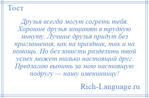 
    Друзья всегда могут согреть тебя. Хорошие друзья защитят в трудную минуту. Лучшие друзья придут без приглашения, как на праздник, так и на помощь. Но без зависти разделить твой успех может только настоящий друг. Предлагаю выпить за мою настоящую подругу — нашу именинницу!