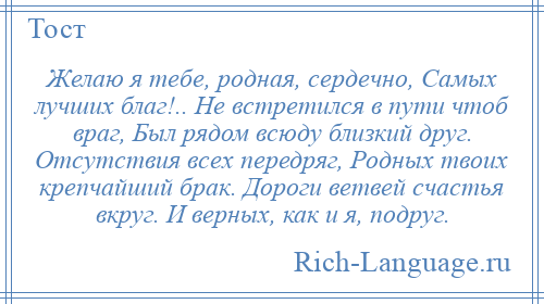 
    Желаю я тебе, родная, сердечно, Самых лучших благ!.. Не встретился в пути чтоб враг, Был рядом всюду близкий друг. Отсутствия всех передряг, Родных твоих крепчайший брак. Дороги ветвей счастья вкруг. И верных, как и я, подруг.