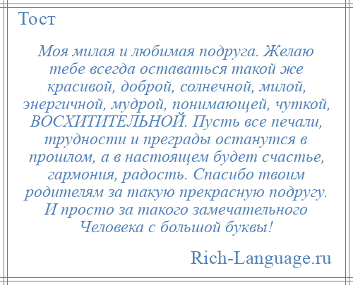 
    Моя милая и любимая подруга. Желаю тебе всегда оставаться такой же красивой, доброй, солнечной, милой, энергичной, мудрой, понимающей, чуткой, ВОСХИТИТЕЛЬНОЙ. Пусть все печали, трудности и преграды останутся в прошлом, а в настоящем будет счастье, гармония, радость. Спасибо твоим родителям за такую прекрасную подругу. И просто за такого замечательного Человека с большой буквы!